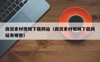 迁西商贸素材视频下载网站（商贸素材视频下载网站有哪些）