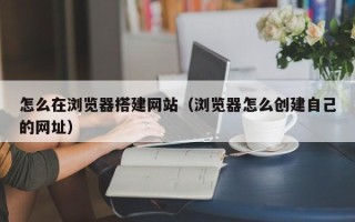 迁西怎么在浏览器搭建网站（浏览器怎么创建自己的网址）