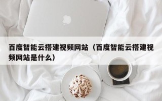 迁西百度智能云搭建视频网站（百度智能云搭建视频网站是什么）