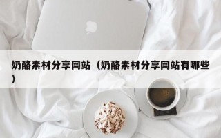 迁西奶酪素材分享网站（奶酪素材分享网站有哪些）