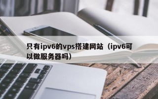 迁西只有ipv6的vps搭建网站（ipv6可以做服务器吗）