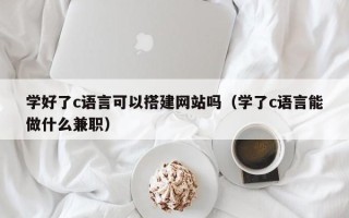 迁西学好了c语言可以搭建网站吗（学了c语言能做什么兼职）